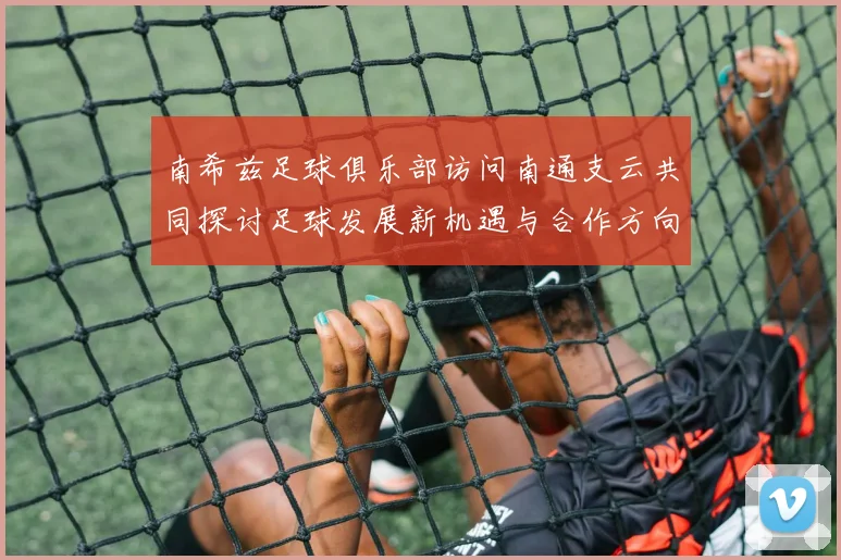 南希兹足球俱乐部访问南通支云共同探讨足球发展新机遇与合作方向