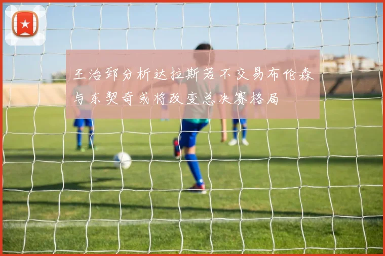 王治郅分析达拉斯若不交易布伦森与东契奇或将改变总决赛格局