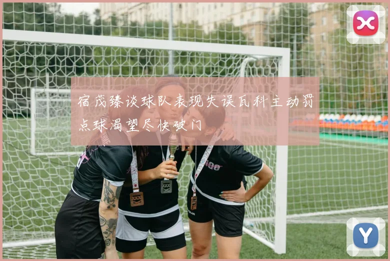 宿茂臻谈球队表现失误瓦科主动罚点球渴望尽快破门