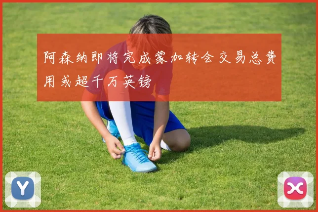 阿森纳即将完成蒙加转会交易总费用或超千万英镑