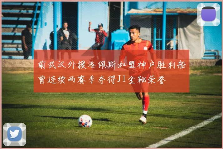 前武汉外援洛佩斯加盟神户胜利船曾连续两赛季夺得J1金靴荣誉