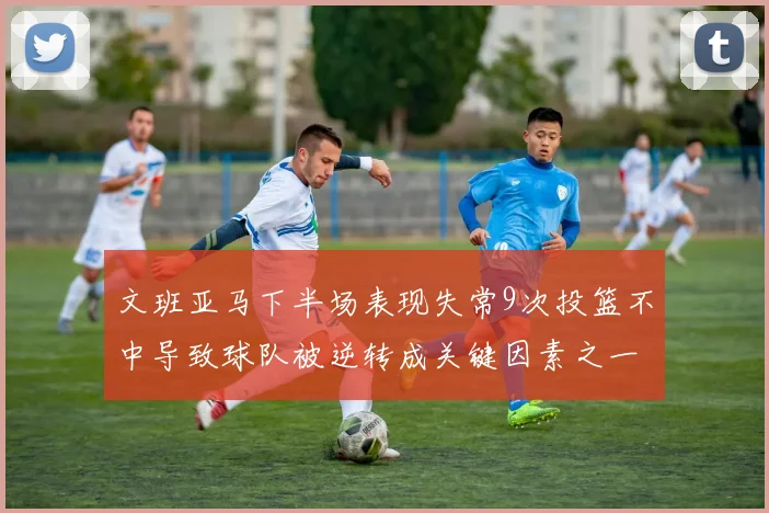 文班亚马下半场表现失常9次投篮不中导致球队被逆转成关键因素之一