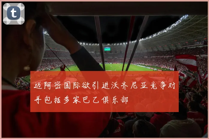 迈阿密国际欲引进沃齐尼亚竞争对手包括多家巴乙俱乐部