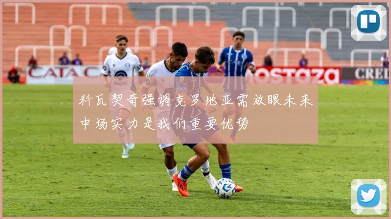 科瓦契奇强调克罗地亚需放眼未来中场实力是我们重要优势
