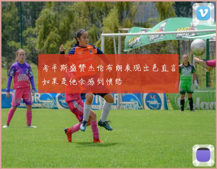 考辛斯盛赞杰伦布朗表现出色直言如果是他会感到愤怒