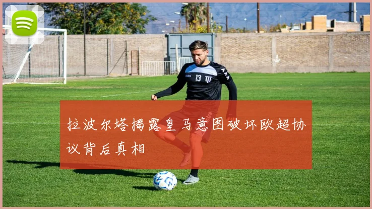 拉波尔塔揭露皇马意图破坏欧超协议背后真相