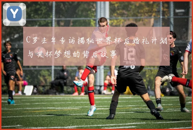 C罗去年专访揭秘世界杯后婚礼计划与奖杯梦想的背后故事