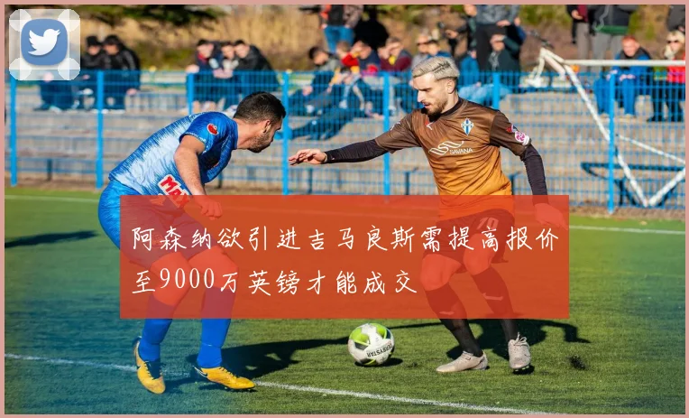 阿森纳欲引进吉马良斯需提高报价至9000万英镑才能成交