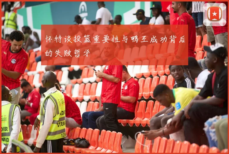 怀特谈投篮重要性与鸭王成功背后的失败哲学