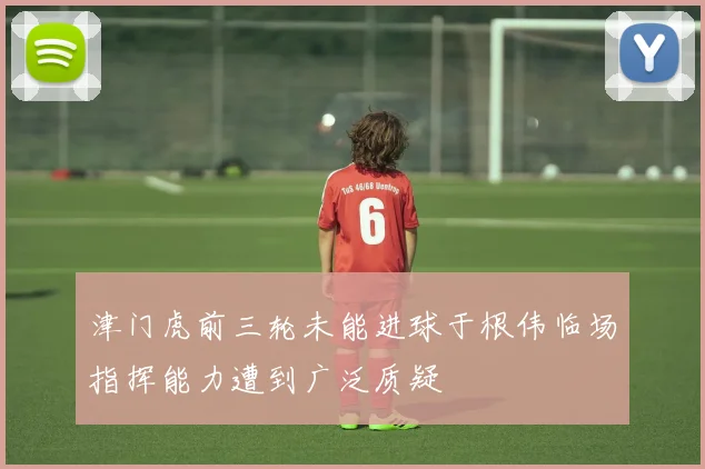 津门虎前三轮未能进球于根伟临场指挥能力遭到广泛质疑