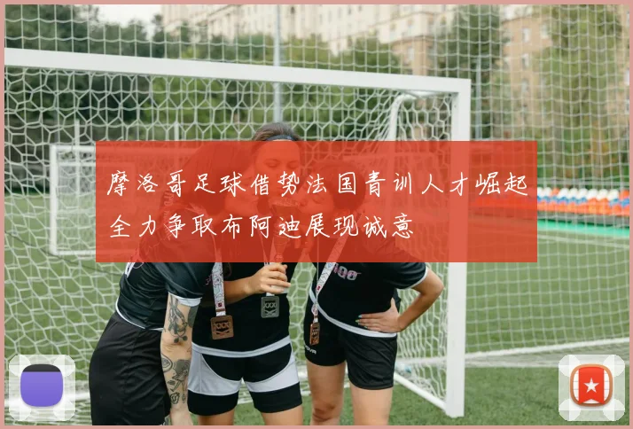 摩洛哥足球借势法国青训人才崛起全力争取布阿迪展现诚意