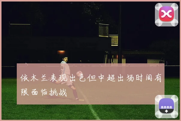 依木兰表现出色但中超出场时间有限面临挑战